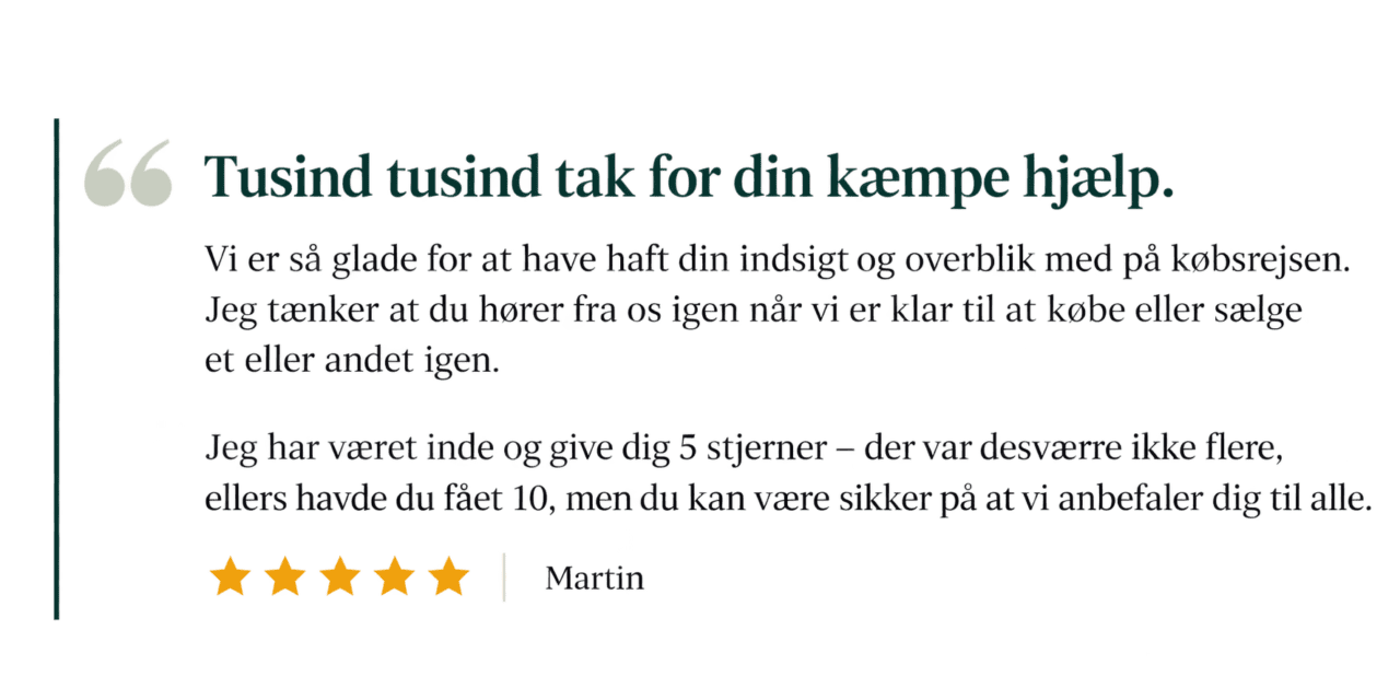 Kundeudtalelse fra Martin, 5 stjerner: "Tusind tusind tak for din kæmpe hjælp. Vi er så glade for at have haft din indsigt og overblik med på købsrejsen. Jeg har været inde og give dig 5 stjerner – der var desværre ikke flere, ellers havde du fået 10, men du kan være sikker på at vi anbefaler dig til alle."